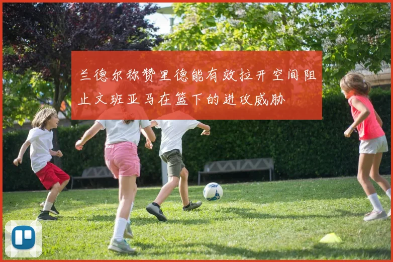 兰德尔称赞里德能有效拉开空间阻止文班亚马在篮下的进攻威胁