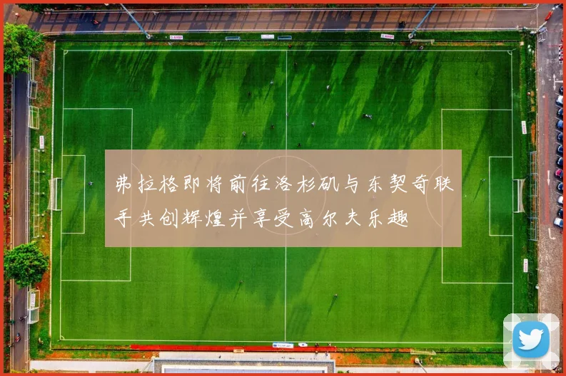 弗拉格即将前往洛杉矶与东契奇联手共创辉煌并享受高尔夫乐趣