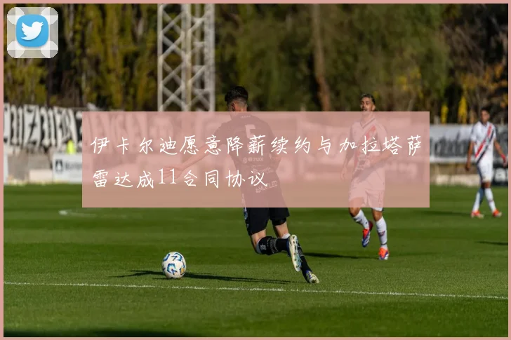 伊卡尔迪愿意降薪续约与加拉塔萨雷达成11合同协议