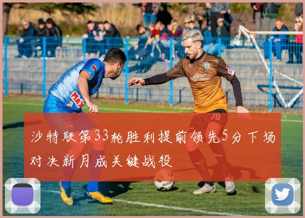 沙特联第33轮胜利提前领先5分下场对决新月成关键战役