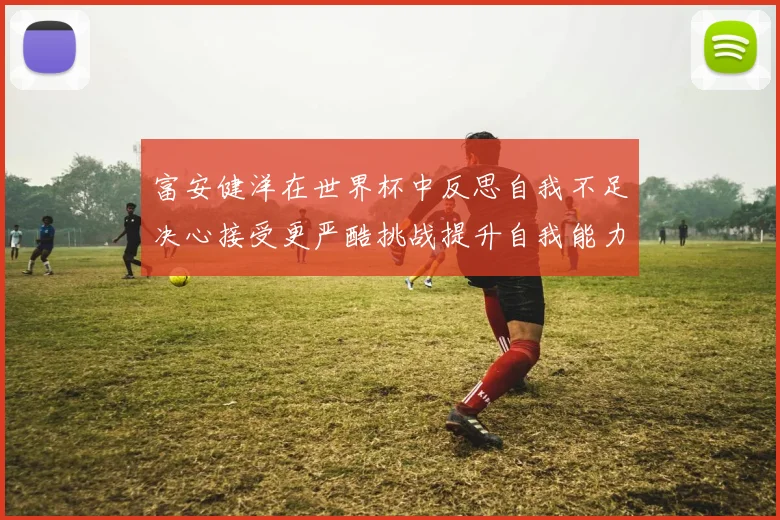 富安健洋在世界杯中反思自我不足决心接受更严酷挑战提升自我能力