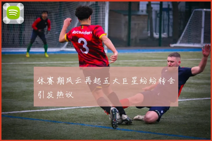 休赛期风云再起五大巨星纷纷转会引发热议