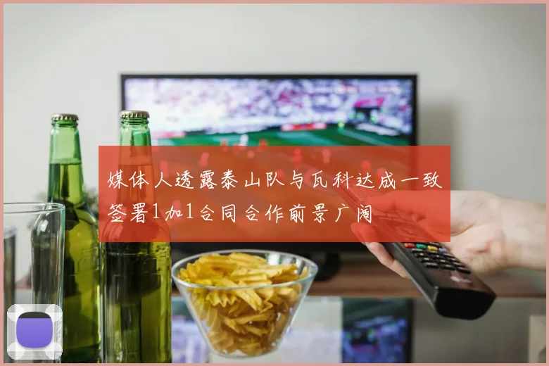 媒体人透露泰山队与瓦科达成一致签署1加1合同合作前景广阔