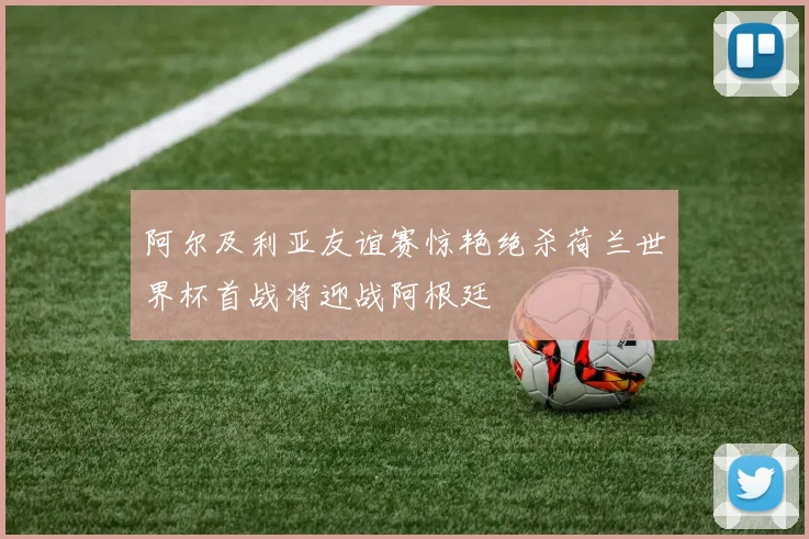 阿尔及利亚友谊赛惊艳绝杀荷兰世界杯首战将迎战阿根廷