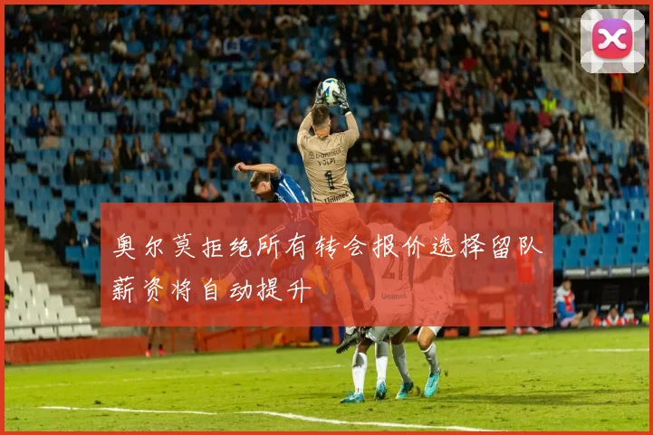 奥尔莫拒绝所有转会报价选择留队薪资将自动提升