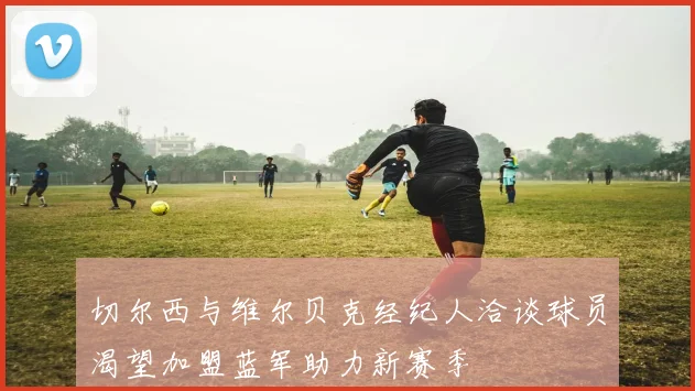 切尔西与维尔贝克经纪人洽谈球员渴望加盟蓝军助力新赛季