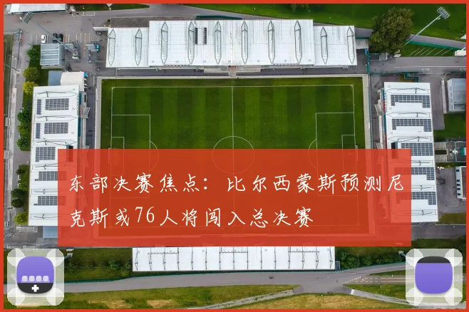东部决赛焦点：比尔西蒙斯预测尼克斯或76人将闯入总决赛
