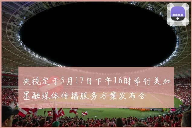 央视定于5月17日下午16时举行美加墨融媒体传播服务方案发布会