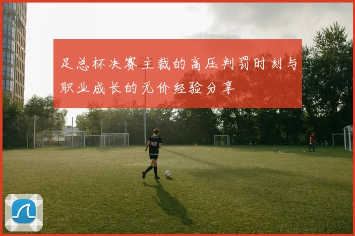 足总杯决赛主裁的高压判罚时刻与职业成长的无价经验分享