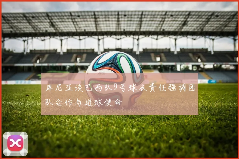 库尼亚谈巴西队9号球衣责任强调团队合作与进球使命