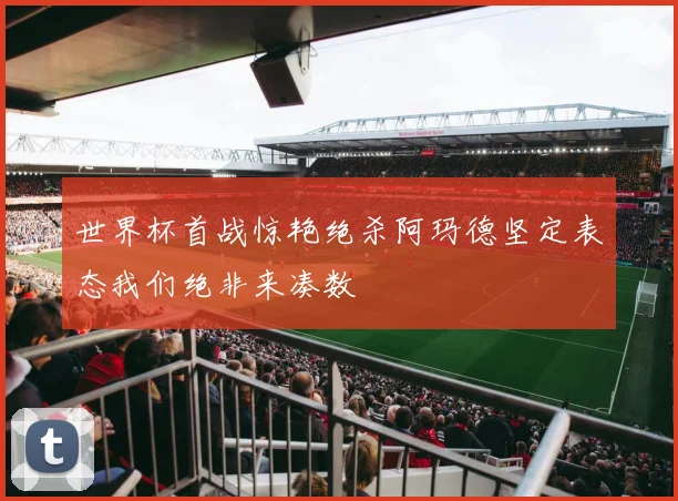 世界杯首战惊艳绝杀阿玛德坚定表态我们绝非来凑数