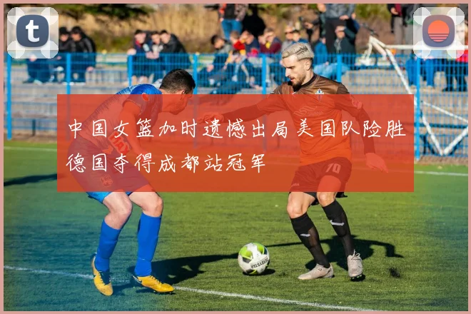 中国女篮加时遗憾出局美国队险胜德国夺得成都站冠军