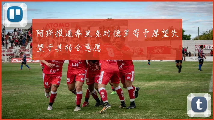 阿斯报道弗里克对德罗寄予厚望失望于其转会意愿