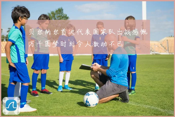贝尔纳尔首次代表国家队出战感慨万千圆梦时刻令人激动不已