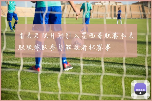 南美足联计划引入墨西哥联赛和美职联球队参与解放者杯赛事