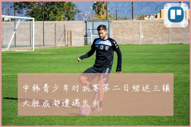中韩青少年对抗赛第二日综述三镇大胜成都遭遇失利