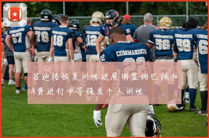 吕迪格恢复训练进展明显姆巴佩和A费进行中等强度个人训练