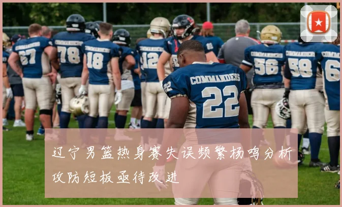 辽宁男篮热身赛失误频繁杨鸣分析攻防短板亟待改进