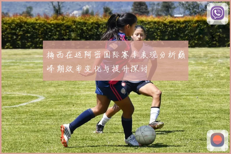 梅西在迈阿密国际赛季表现分析巅峰期效率变化与提升探讨