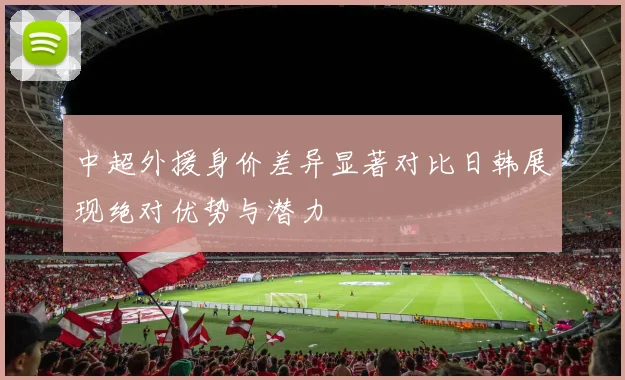 中超外援身价差异显著对比日韩展现绝对优势与潜力
