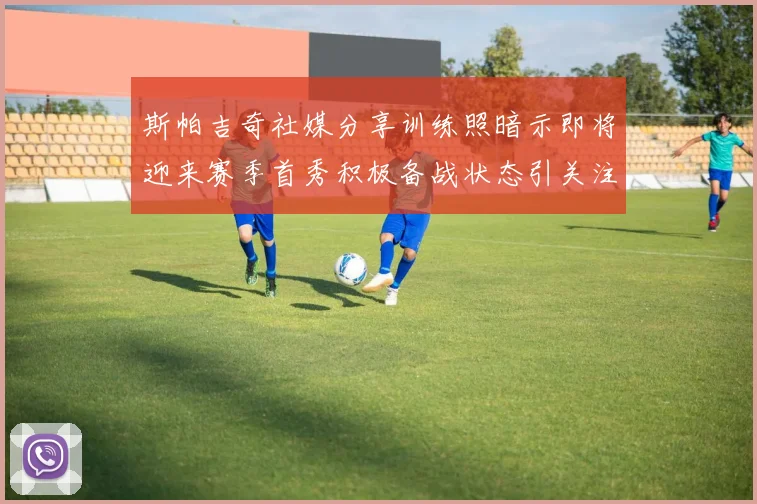 斯帕吉奇社媒分享训练照暗示即将迎来赛季首秀积极备战状态引关注