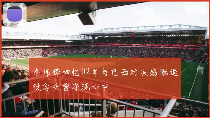 李玮锋回忆02年与巴西对决感慨退役念头曾浮现心中