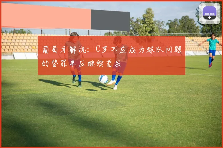 葡萄牙解说：C罗不应成为球队问题的替罪羊应继续首发