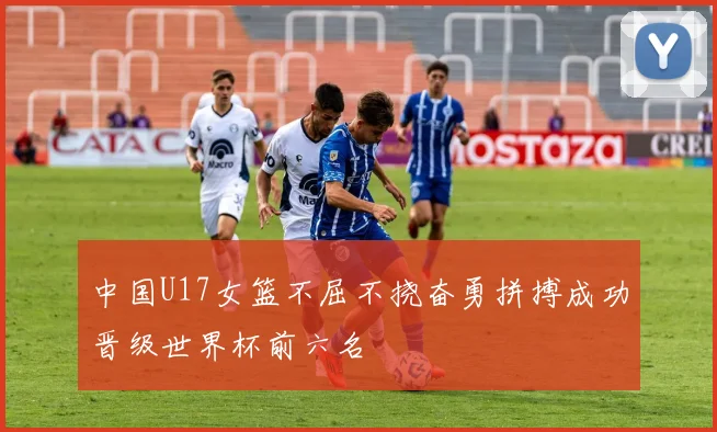 中国U17女篮不屈不挠奋勇拼搏成功晋级世界杯前六名