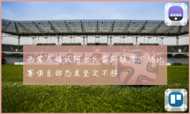 西蒙尼确认阿尔瓦雷斯缺席下场比赛俱乐部态度坚定不移