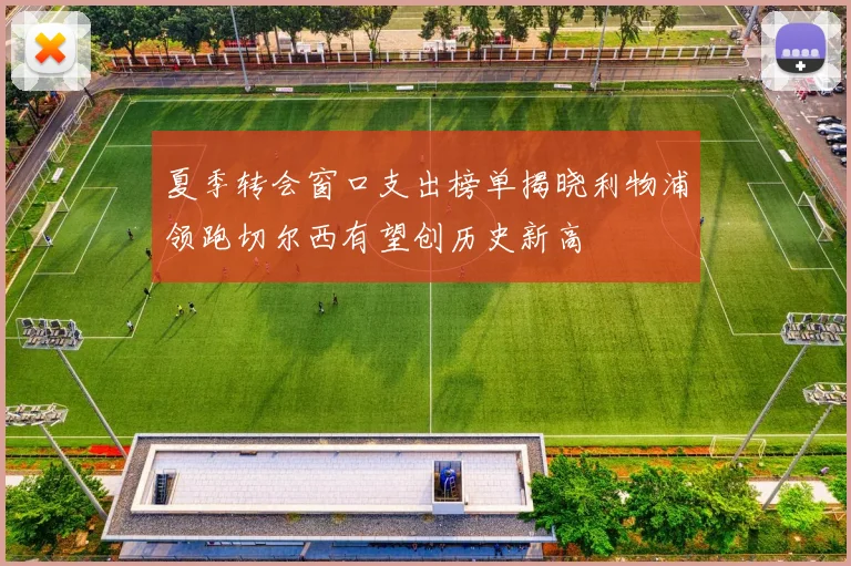 夏季转会窗口支出榜单揭晓利物浦领跑切尔西有望创历史新高